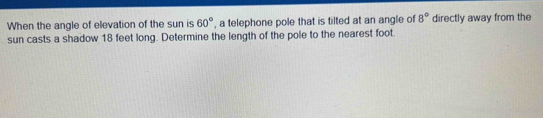 When the angle of elevation of the sun is 60° , a telephone pole that is tilted at an angle of 8° directly away from the 
sun casts a shadow 18 feet long. Determine the length of the pole to the nearest foot.