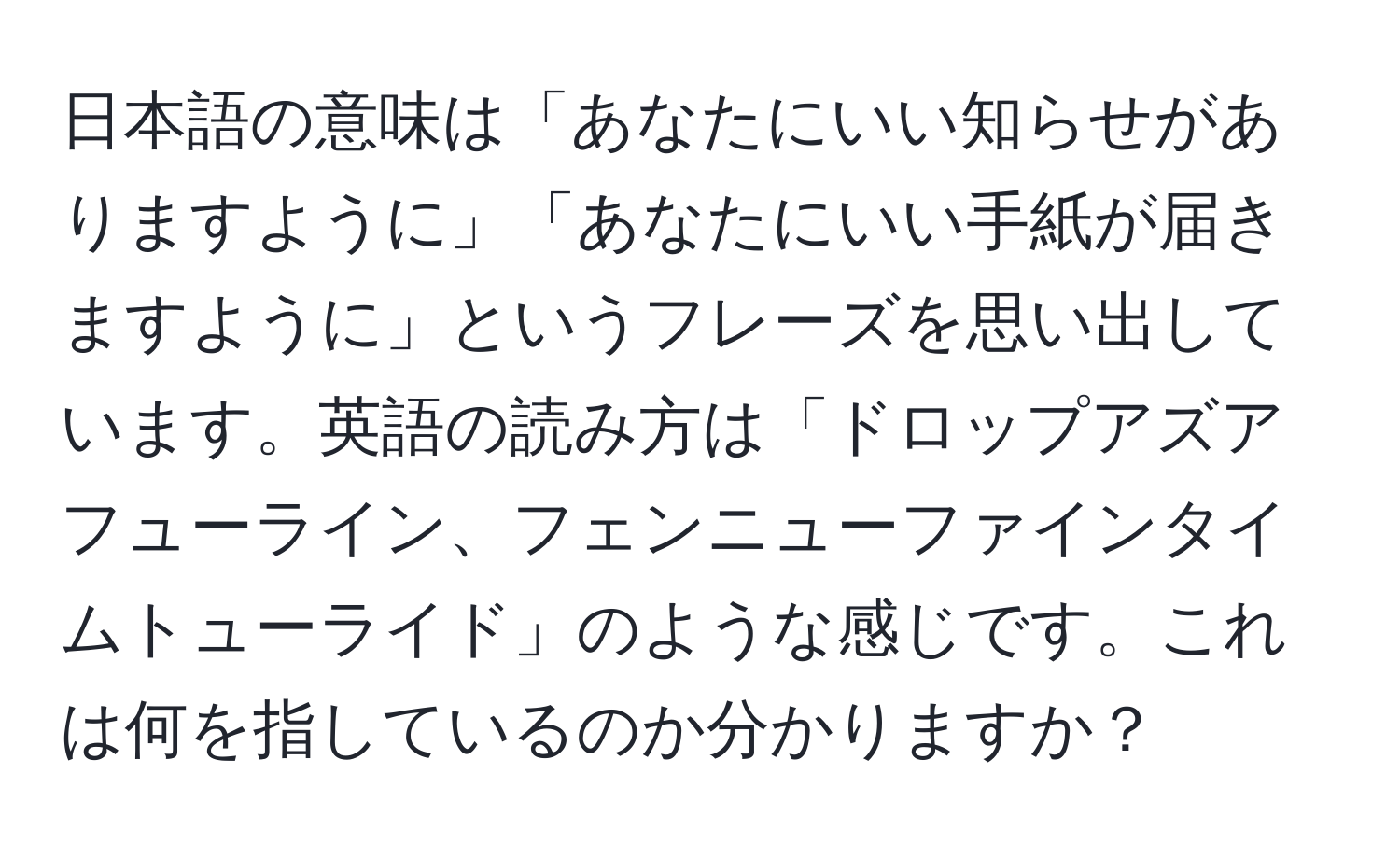 日本語の意味は「あなたにいい知らせがありますように」「あなたにいい手紙が届きますように」というフレーズを思い出しています。英語の読み方は「ドロップアズアフューライン、フェンニューファインタイムトューライド」のような感じです。これは何を指しているのか分かりますか？