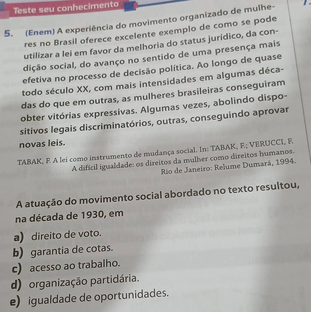 Teste seu conhecimento
5. (Enem) A experiência do movimento organizado de mulhe-
res no Brasil oferece excelente exemplo de como se pode
utilizar a lei em favor da melhoria do status jurídico, da con-
dição social, do avanço no sentido de uma presença mais
efetiva no processo de decisão política. Ao longo de quase
todo século XX, com mais intensidades em algumas déca-
das do que em outras, as mulheres brasileiras conseguiram
obter vitórias expressivas. Algumas vezes, abolindo dispo-
sitivos legais discriminatórios, outras, conseguindo aprovar
novas leis.
TABAK, F. A lei como instrumento de mudança social. In: TABAK, F.; VERUCCI, F.
A difícil igualdade: os direitos da mulher como direitos humanos.
Rio de Janeiro: Relume Dumará, 1994.
A atuação do movimento social abordado no texto resultou,
na década de 1930, em
a) direito de voto.
b) garantia de cotas.
c) acesso ao trabalho.
d) organização partidária.
e) igualdade de oportunidades.