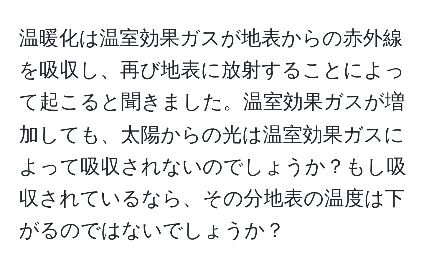 温暖化は温室効果ガスが地表からの赤外線を吸収し、再び地表に放射することによって起こると聞きました。温室効果ガスが増加しても、太陽からの光は温室効果ガスによって吸収されないのでしょうか？もし吸収されているなら、その分地表の温度は下がるのではないでしょうか？