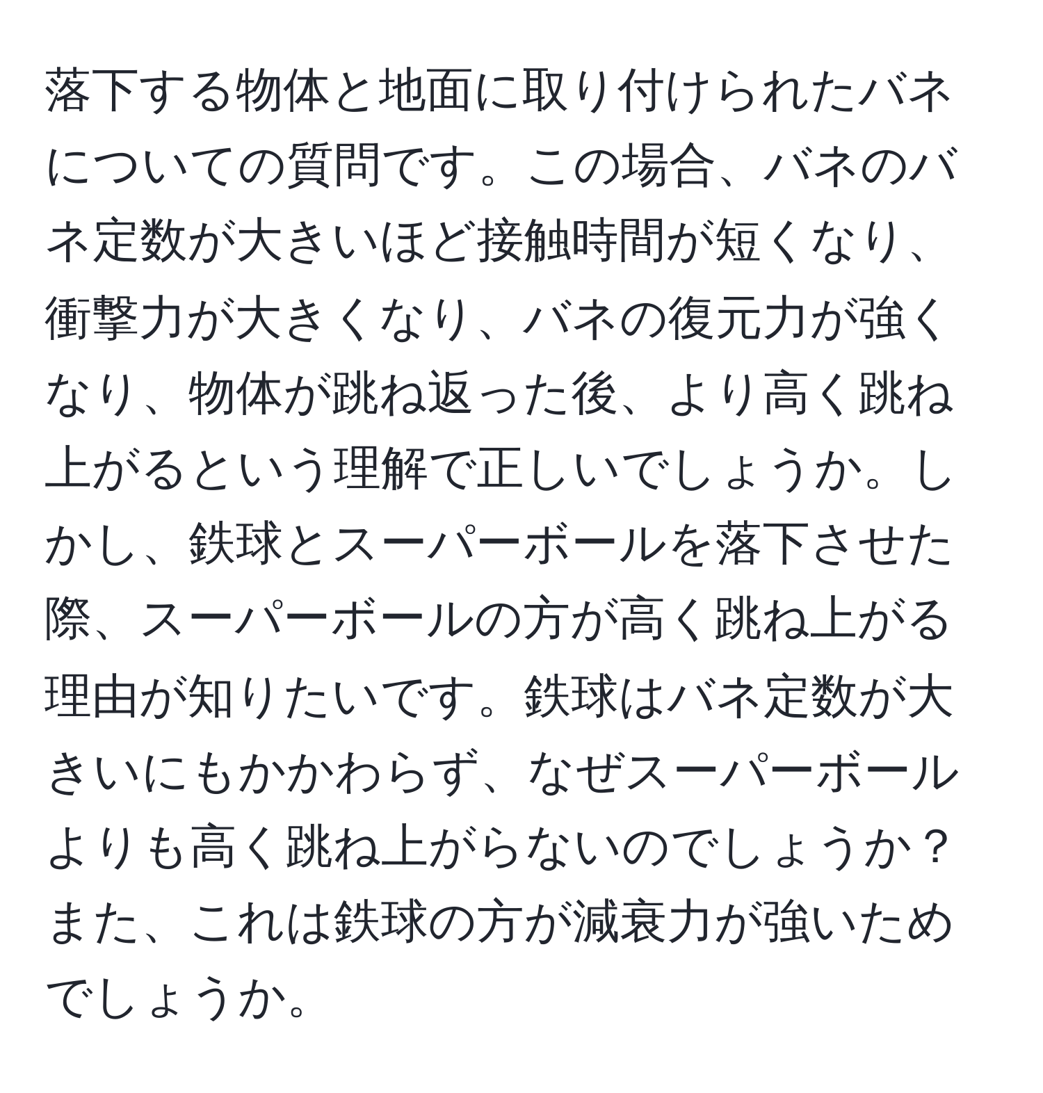 落下する物体と地面に取り付けられたバネについての質問です。この場合、バネのバネ定数が大きいほど接触時間が短くなり、衝撃力が大きくなり、バネの復元力が強くなり、物体が跳ね返った後、より高く跳ね上がるという理解で正しいでしょうか。しかし、鉄球とスーパーボールを落下させた際、スーパーボールの方が高く跳ね上がる理由が知りたいです。鉄球はバネ定数が大きいにもかかわらず、なぜスーパーボールよりも高く跳ね上がらないのでしょうか？また、これは鉄球の方が減衰力が強いためでしょうか。