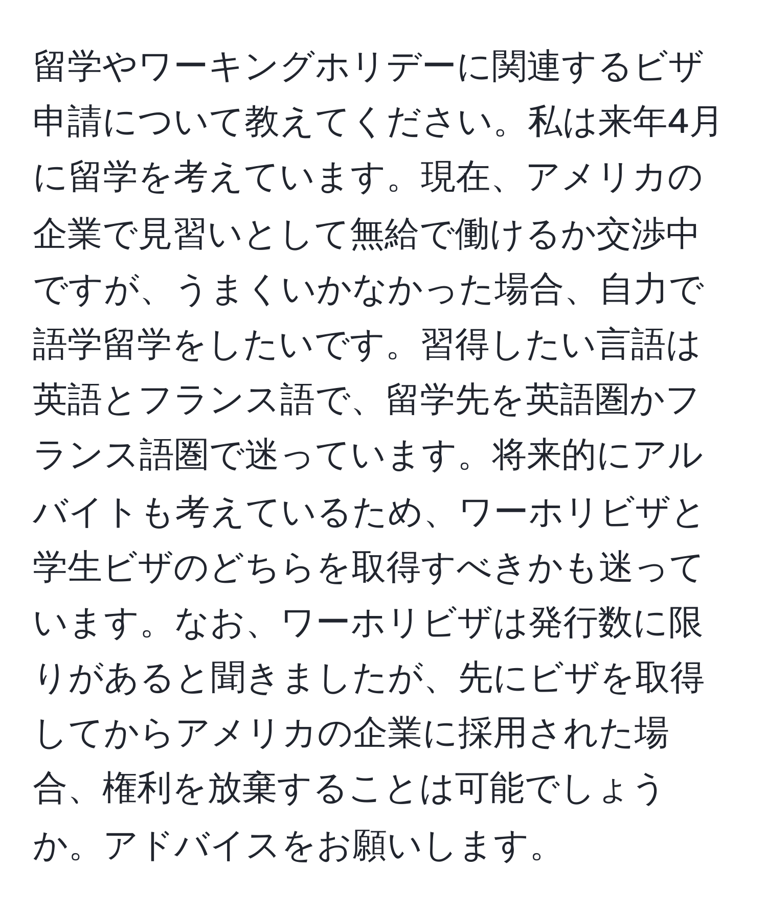 留学やワーキングホリデーに関連するビザ申請について教えてください。私は来年4月に留学を考えています。現在、アメリカの企業で見習いとして無給で働けるか交渉中ですが、うまくいかなかった場合、自力で語学留学をしたいです。習得したい言語は英語とフランス語で、留学先を英語圏かフランス語圏で迷っています。将来的にアルバイトも考えているため、ワーホリビザと学生ビザのどちらを取得すべきかも迷っています。なお、ワーホリビザは発行数に限りがあると聞きましたが、先にビザを取得してからアメリカの企業に採用された場合、権利を放棄することは可能でしょうか。アドバイスをお願いします。