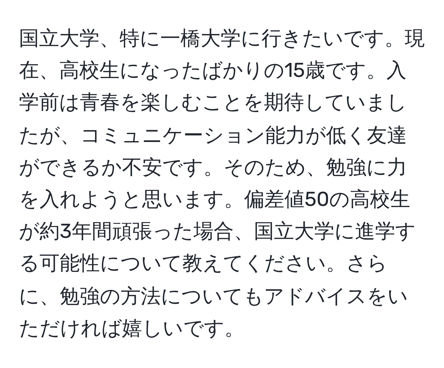 国立大学、特に一橋大学に行きたいです。現在、高校生になったばかりの15歳です。入学前は青春を楽しむことを期待していましたが、コミュニケーション能力が低く友達ができるか不安です。そのため、勉強に力を入れようと思います。偏差値50の高校生が約3年間頑張った場合、国立大学に進学する可能性について教えてください。さらに、勉強の方法についてもアドバイスをいただければ嬉しいです。