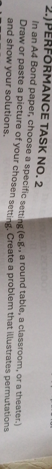 2.)PERFORMANCE TASK NO. 2 
In an A4 Bond paper, choose a specific setting (e.g., a round table, a classroom, or a theater.) 
Draw or paste a picture of your chosen setting. Create a problem that illustrates permutations 
and show your solutions.