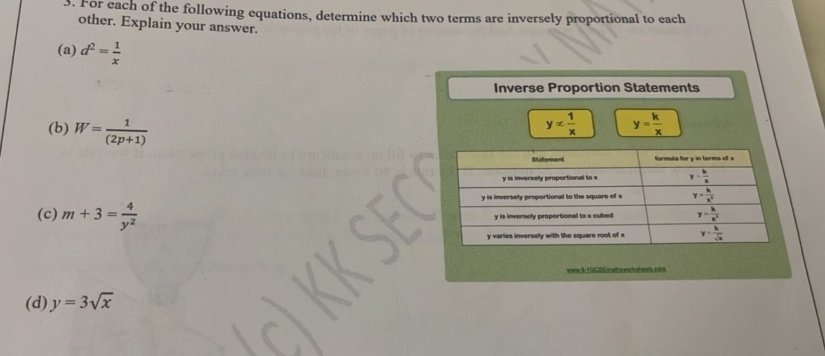 For each of the following equations, determine which two terms are inversely proportional to each
other. Explain your answer.
(a) d^2= 1/x 
Inverse Proportion Statements
(b) W= 1/(2p+1) 
yalpha  1/x  y= k/x 
(c) m+3= 4/y^2 
www.9-1 GCSEmaths worksheels. com
(d) y=3sqrt(x)