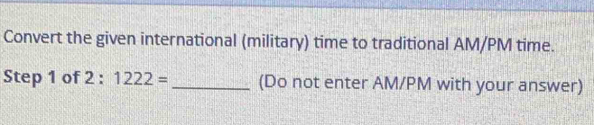 Convert the given international (military) time to traditional AM/PM time. 
Step 1 of 2 : 1222= _(Do not enter AM/PM with your answer)