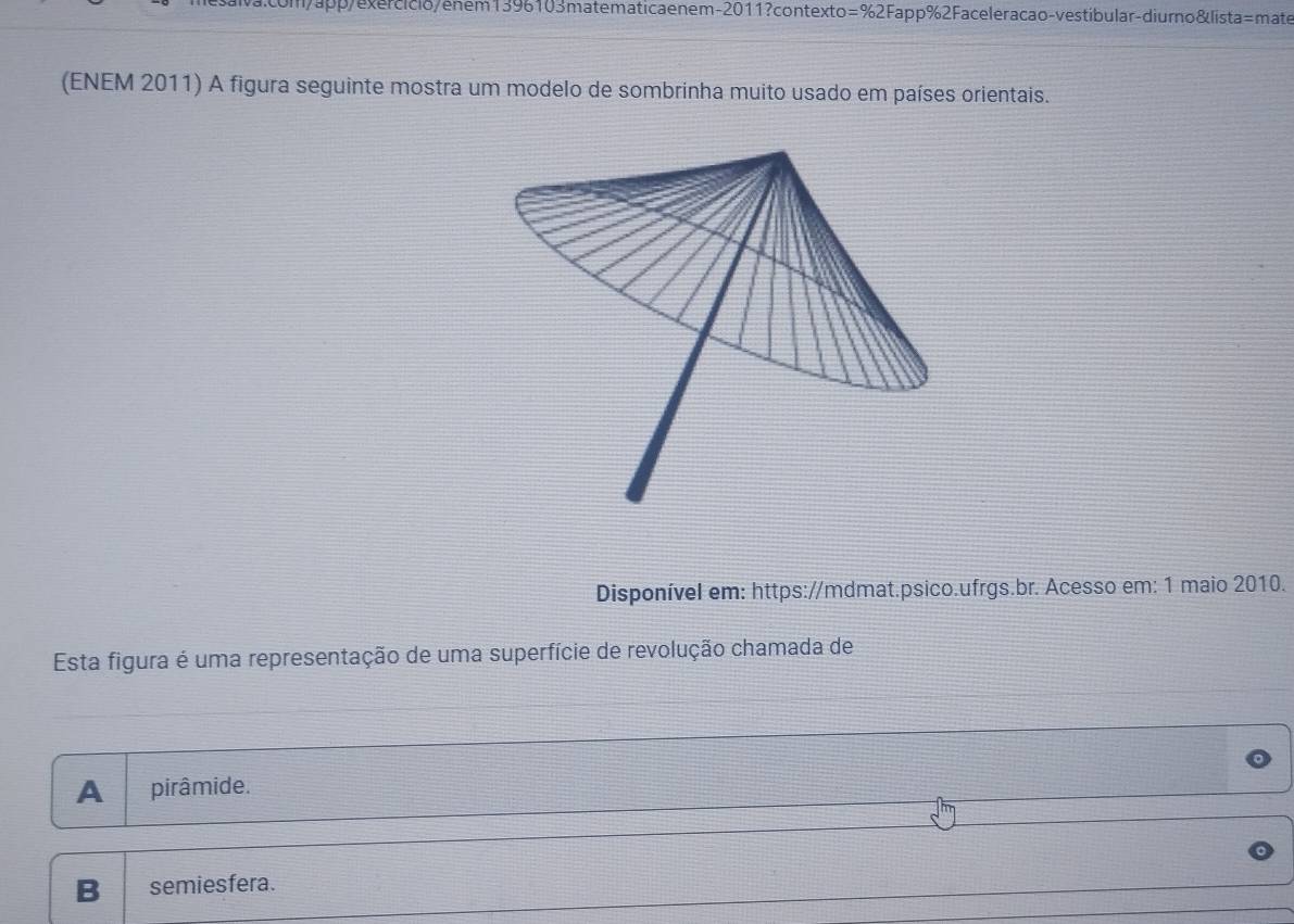 enem-2011?contexto=%2Fapp%2Faceleracao-vestibular-diurno&lista=mate
(ENEM 2011) A figura seguinte mostra um modelo de sombrinha muito usado em países orientais.
Disponível em: https://mdmat.psico.ufrgs.br. Acesso em: 1 maio 2010.
Esta figura é uma representação de uma superfície de revolução chamada de
A pirâmide.
B semiesfera.