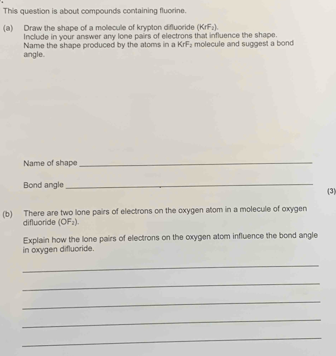 This question is about compounds containing fluorine. 
(a) Draw the shape of a molecule of krypton difluoride (KrF_2). 
Include in your answer any lone pairs of electrons that influence the shape. 
Name the shape produced by the atoms in a KrF₂ molecule and suggest a bond 
angle. 
Name of shape 
_ 
Bond angle 
_ 
(3) 
(b) There are two lone pairs of electrons on the oxygen atom in a molecule of oxygen 
difluoride (OF_2). 
Explain how the lone pairs of electrons on the oxygen atom influence the bond angle 
in oxygen difluoride. 
_ 
_ 
_ 
_ 
_