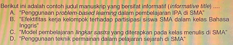 Berikut ini adalah contoh judul manuskrip yang bersifat informatif (informative title) ....
A. “Penggunaan problem-based learning dalam pembelajaran IPA di SMA”
B. “Efektifitas kerja kelompok terhadap partisipasi siswa SMA dalam kelas Bahasa
Inggris”
C. “Model pembelajaran lingkar sastra yang diterapkan pada kelas menulis di SMA”
D. “Penggunaan teknik permainan dalam pelajaran sejarah di SMA”