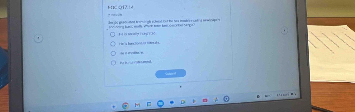 EOC Q17.14
2 tries left
Sergio graduated from high school, but he has trouble reading newspapers
and doing basic math. Which term best describes Sergio?
He is socially integrated.
He is functionally illiterate.
He is mediocre.
He is mainstreamed.
Submit
Nov 7 B:14 EXTD ♥ 0