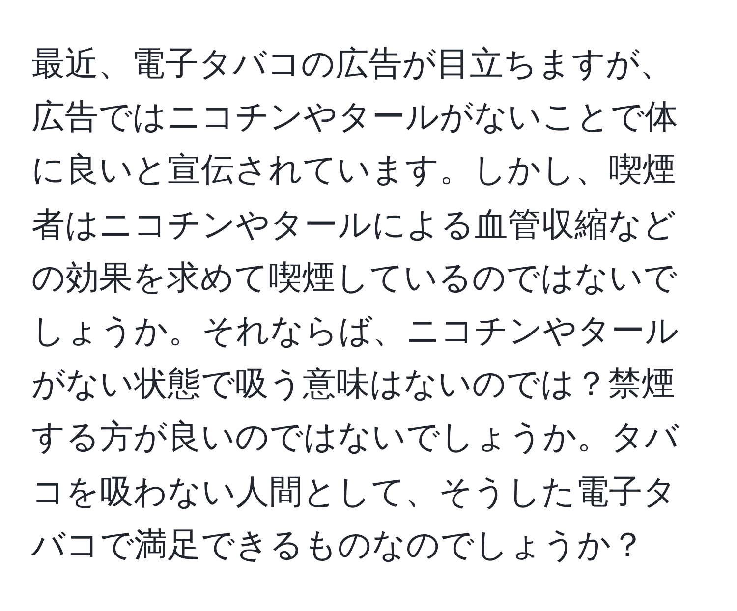 最近、電子タバコの広告が目立ちますが、広告ではニコチンやタールがないことで体に良いと宣伝されています。しかし、喫煙者はニコチンやタールによる血管収縮などの効果を求めて喫煙しているのではないでしょうか。それならば、ニコチンやタールがない状態で吸う意味はないのでは？禁煙する方が良いのではないでしょうか。タバコを吸わない人間として、そうした電子タバコで満足できるものなのでしょうか？