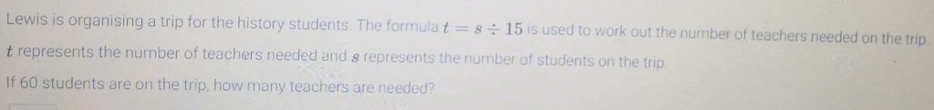 Lewis is organising a trip for the history students. The formula t=s/ 15 is used to work out the number of teachers needed on the trip.
t represents the number of teachers needed and 8 represents the number of students on the trip. 
If 60 students are on the trip, how many teachers are needed?