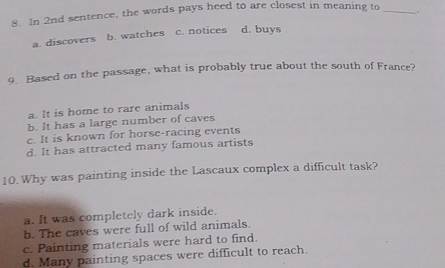 In 2nd sentence, the words pays heed to are closest in meaning to_
.
a. discovers b. watches c. notices d. buys 
9. Based on the passage, what is probably true about the south of France?
a. It is home to rare animals
b. It has a large number of caves
c. It is known for horse-racing events
d. It has attracted many famous artists
10.Why was painting inside the Lascaux complex a difficult task?
a. It was completely dark inside.
b. The caves were full of wild animals.
c. Painting materials were hard to find.
d. Many painting spaces were difficult to reach.