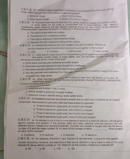 A-B C D 28. Thomeon made a signifficant contribution to our understanding of the stom with his
model. What was the name of the stomic model he proposed? c. Plum Pudding Model
a. Spherical Model
b. Solar System Mode d. Model of the Attimic Theory
A B C: D 29. Rutherford described the alom as a tiny, dense, positively charged sore called a nucieus.
in which nearly all the mass is concentrated and at some distance light, negalive
constituents called electrons are like planets revolving around the fun. Which of the following
statements BEST describes the location of electrons in Rutherford's stomic model?
a. The electrons are inside the nucleus.
b. The electrons are outside the nucieus.
c. There are no electrons in the Rutherford Model
d. Electrons are both inside and outside of the nucieus
A B C D 30. Protons and neutrons are both located in the stom's nucleus. What do we
call the collective group of protons and neutrons found together in the nucleus? d. mass number
a. nuclei b. nucleons c. Momiç mass
A B: C D 31. What specific observations from Rutherford's gold foil experiment led him to conclude
that atoms consist mostly of empty space, and how did these findinge chellenge the
previously accepted atomic model of the time?
a. Some alpha particles were deflected at smalier angles
b. Most alpha particles passed through the gold foil undeflected
c. Few alpha particles deflected almost back towards the source
d. Very few particles were deflected from their pam, ieseting that the positive charge of the stom
occupies very large space
A B C D 32. What important conclemn did Rutherford draw from the results of his gold foi
experment, and now ad this discovery fundamentally change the scientific understanding
of stomic structure at the ee ? # Atome are indivisible
a Neutrons are located in the nucieus
c. Asoms contain a positively charged nucleus
d. Electrons move in definite energy levals called shells.
A B C D 33.Subatomic particles are typically smalier than an atom and considered as an integral
component. How would you generally describe these subatomic particles?
a. Three fundamental types exist, all of which are charged
b. Three fundamental types exist, one of which is charged.
c. Three fundamental types exist, two of which are charged
d. Three fundamental types exist, none of which are charged.
A B C D 34. An isotope is one of two or more species of atoms of a chemical element with the same
atomic number and position in the periodic table and nearly identical chemical behavior but with
different atomic masses and physical propenties. Consider one isotope of oxygen that has the atomic
an atom of this isotope? number of 8 and the mass number 18. An atom of this isotope contains _What contains
a. 8 protons b. 8 neutrons c. 9 neutrons d. 18 electrans
A B C D 35. For example, Element A and Element B are elements unique and have specific
number of protons, neutrons, and electrons in their atoms. Element A has a mass number of 100 while
element B has an alomic number of 118. What will be the number of electrons of element B?
_
a. 59 b. 60 c. 118 d. 120
_