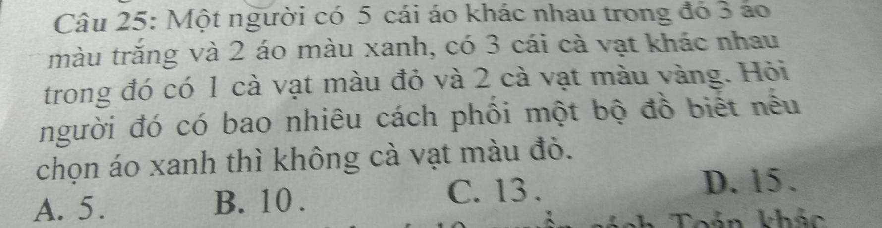 Một người có 5 cái áo khác nhau trong đó 3 áo
tmàu trăng và 2 áo màu xanh, có 3 cái cà vạt khác nhau
trong đó có 1 cà vạt màu đỏ và 2 cà vạt màu vàng. Hỏi
người đó có bao nhiêu cách phối một bộ đồ biết nêu
chọn áo xanh thì không cà vạt màu đỏ.
C. 13.
D. 15.
A. 5.
B. 10.
Toán khác