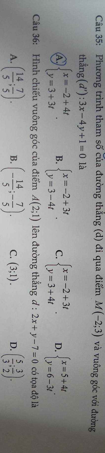 Phương trình tham số của đường thắng (d) đi qua điểm M(-2;3) và vuông góc với đường
thang(d'):3x-4y+1=0 là
A beginarrayl x=-2+4t y=3+3tendarray..
B. beginarrayl x=-2+3t y=3-4tendarray.. beginarrayl x=-2+3t y=3+4tendarray.. D. beginarrayl x=5+4t y=6-3tendarray.
C.
Câu 36: Hình chiếu vuông góc của điểm A(2;1) lên đường thắng d : 2x+y-7=0 có tọa độ là
A. ( 14/5 ; 7/5 ). (- 14/5 ;- 7/5 ). C. (3;1). ( 5/3 ; 3/2 ). 
B.
D.