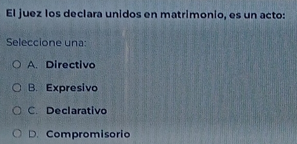 El juez los declara unidos en matrimonio, es un acto:
Seleccione una:
A. Directivo
B. Expresivo
C. Declarativo
D. Compromisorio