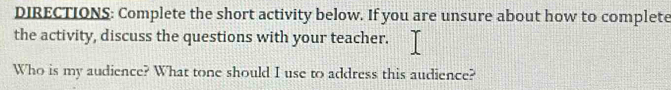 DIRECTIONS: Complete the short activity below. If you are unsure about how to complete 
the activity, discuss the questions with your teacher. 
Who is my audience? What tone should I use to address this audience?