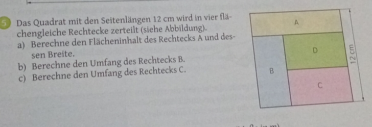 Das Quadrat mit den Seitenlängen 12 cm wird in vier flä- 
chengleiche Rechtecke zerteilt (siehe Abbildung). 
a) Berechne den Flächeninhalt des Rechtecks A und des- 
sen Breite. 
b) Berechne den Umfang des Rechtecks B. 
c) Berechne den Umfang des Rechtecks C.