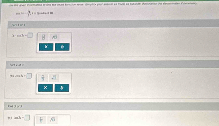 Use the given information to fnd the exact function value, Sumplify your answer as much as possible, Rationalze the denomnator if necassory
cos t=- 7/5  / in Quadrant []] 
Fart I of 3 
(8) sin 2t=□
6 
Part 2 of ) 
(b) cos 2t=□  □ /□   sqrt(□ ) 
× 6 
Part 3 of 3 
(6) tan 2t=□ _ □ 