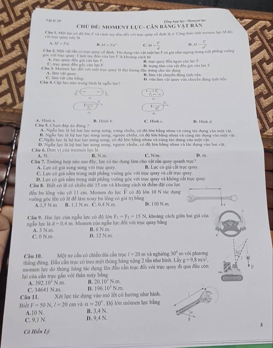 Vật tỷ 10 Tổng hợp lực- Moment lực
Chủ đẻ: moment lực: :- Cân bảng Vật rán
Câu 1. Một lực có độ lớn F và cánh tay đòn đổi với trục quay cổ định là d. Công thức tỉnh momen lực M đồi
với trục quay này là
A. M=Fd. B. M=Fd^2. C. M= F/d . D. M= F/d^2 .
Câu 2. Một vật rần có trục quay cổ định. Tác dụng vào vật một lực F có giá nằm ngang trong mặt phẳng vuông
góc với trục quay. Cánh tay đòn của lực F là khoảng cách từ
A. trục quay đến giá của lực F. B. trục quay đến ngọn của lực F.
C. trục quay đến gốc của lực F. D. trọng tâm của vật đến giá của lực F.
Câu 3. Momen lực đổi với một trục quay là đại lượng đặc trưng cho tác dụng
A. lâm vật quay. B. làm vật chuyển động tịnh tiến
C. làm vật cần bằng.
Câu 4. Cập lực nào trong hình là ngẫu lực? D. vừa làm vật quay vừa chuyển động tịnh tiến.
vector v_1. vector v,
v_1
a )
6
_1_1_i_circ 
)^7_2
i^1
: vector v_1. )
A. Hình a. B. Hinh b. C. Hình c D. Hình d.
Câu 5. Chọn đáp án đúng ?
A. Ngẫu lực là hệ hai lực song song, cùng chiều, có độ lớn bằng nhau và cùng tác dụng vào một vật.
B. Ngẫu lực là hệ hai lực song song, ngược chiều, có độ lớn bằng nhau và cùng tác dụng vào m otvat
C.Ngẫu lực là hệ hai lực song song, có độ lớn bằng nhau và cùng tác dụng vào một vật.
D. Ngẫu lực là hệ hai lực song song, ngược chiều, có độ lớn bằng nhau và tác dụng vào hai vật.
Câu 6. Dơn vị của momen lực là
A. N. B. N.m. C. N/m. D. m.
Câu 7. Trường hợp nào sau đây, lực có tác dụng làm cho vật rắn quay quanh trục?
A. Lực có giá song song với trục quay. B. Lực có giá cắt trục quay.
C. Lực có giá nằm trong mặt phẳng vuông góc với trục quay và cắt trục quay.
D. Lực có giá nằm trong mặt phẳng vuông góc với trục quay và không cắt trục quay.
Câu 8. Biết cờ lê có chiều dài 15 cm và khoảng cách từ điểm đặt của lực
đến bu lông vào cỡ 11 cm. Momen do lực vector F có độ lớn 10 N tác dụng
vuông góc lên cờ lê để làm xoay bu lông có giá trị bằng
A.1,5 N.m. B. 1,1 N.m. C. 0,4 N.m. D. 110 N.m.
Câu 9. Hai lực của ngẫu lực có độ lớn F_1=F_2=15N , khoảng cách giữa hai giá của
ngẫu lực là d=0,4m Momen của ngẫu lực đối với trục quay bằng
A. 3 N.m. B. 6 N.m.
C. 0 N.m. D. 12 N.m.
Câu 10. Một xe cầu có chiều dài cần trục l=20m và nghiêng 30° so với phương
thẳng đứng. Đầu cần trục có treo một thùng hàng nặng 2 tần như hình. Lấy g=9,8m/s^2,
momen lực do thùng hàng tác dụng lên đầu cần trục đối với trục quay đi qua đầu còn
lại của cần trục gắn với thân máy bằng
A. 392.10^3N.m. B. 20.10^3N.m.
C. 34641 N.m. D. 196.10^3N.m.
Câu 11. Xét lực tác dụng vào mỏ lết có hướng như hình.
Biết F=50N,l=20cm và alpha =20° Độ lớn mômen lực bằng
A.10 N. B. 3,4 N.
a
C. 9,1 N. D. 9,4 N.
F
8
Cô Hiền Lý