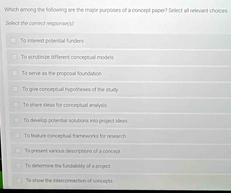 Which among the following are the major purposes of a concept paper? Select all relevant choices.
Select the correct response(s)
To interest potential funders
To scrutinize different conceptual models
To serve as the proposal foundation
To give conceptual hypotheses of the study
To share ideas for conceptual analysis
To develop potential solutions into project ideas
To feature conceptual frameworks for research
To present various descriptions of a concept
To determine the fundability of a project
To show the interconnection of concepts