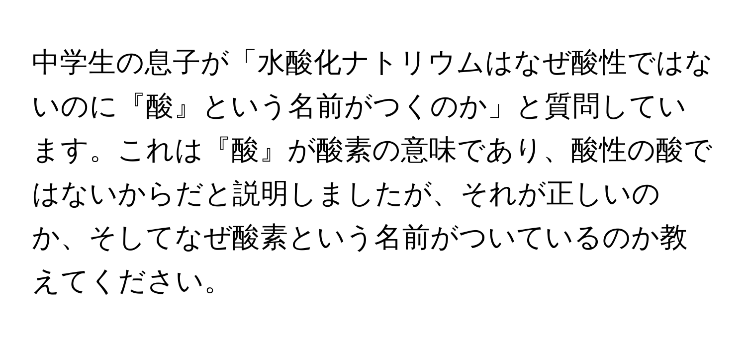 中学生の息子が「水酸化ナトリウムはなぜ酸性ではないのに『酸』という名前がつくのか」と質問しています。これは『酸』が酸素の意味であり、酸性の酸ではないからだと説明しましたが、それが正しいのか、そしてなぜ酸素という名前がついているのか教えてください。