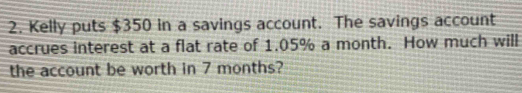 Kelly puts $350 in a savings account. The savings account 
accrues interest at a flat rate of 1.05% a month. How much will 
the account be worth in 7 months?