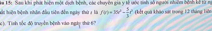 Ấu 15: Sau khi phát hiện một dịch bệnh, các chuyên gia y tế ước tính số người nhiêm bệnh kê từ ng 
hất hiện bệnh nhân đầu tiên đến ngày thứ 7 là f(t)=35t^2- 5/3 t^3 (kết quả khảo sát trong 12 tháng liên 
c). Tính tốc độ truyền bệnh vào ngày thứ 6?