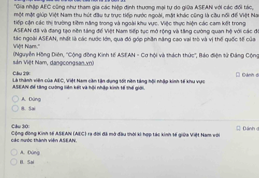 'Gia nhập AEC cũng như tham gia các hiệp định thương mại tự do giữa ASEAN với các đối tác,
một mặt giúp Việt Nam thu hút đầu tư trực tiếp nước ngoài, mặt khác cũng là cầu nối để Việt Na
tiếp cận các thị trường tiềm năng trong và ngoài khu vực. Việc thực hiện các cam kết trong
ASEAN đã và đang tạo nền táng đế Việt Nam tiếp tục mở rộng và tăng cường quan hệ với các đó
tác ngoài ASEAN, nhất là các nước lớn, qua đó góp phần nâng cao vai trò và vị thế quốc tế của
Việt Nam.''
(Nguyễn Hồng Diên, ''Cộng đồng Kinh tế ASEAN - Cơ hội và thách thức'', Báo điện tử Đảng Cộng
sản Việt Nam, dangcongsan.vn)
Câu 29: Đánh d
Là thành viên của AEC, Việt Nam cần tận dụng tốt nền táng hội nhập kinh tế khu vực
ASEAN để tăng cường liên kết và hội nhập kinh tế thế giới.
A. Đúng
B. Sai
Câu 30: Đánh d
Cộng đồng Kinh tế ASEAN (AEC) ra đời đã mở đầu thời kì hợp tác kinh tế giữa Việt Nam với
các nước thành viên ASEAN.
A. Đúng
B. Sai