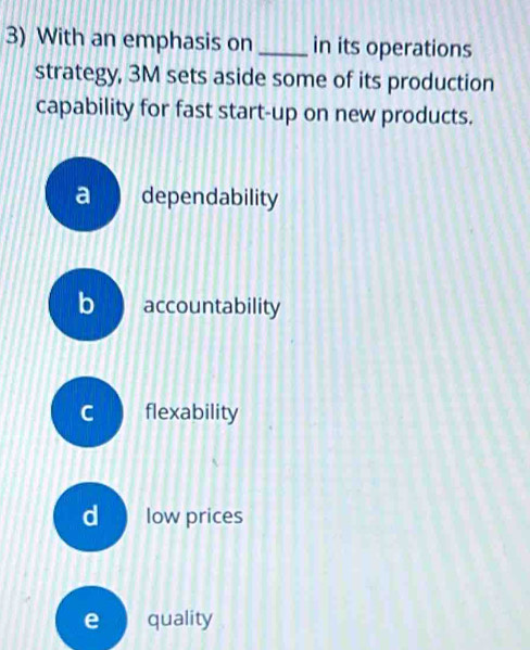 With an emphasis on _in its operations
strategy, 3M sets aside some of its production
capability for fast start-up on new products.
a dependability
b accountability
C flexability
d low prices
e quality