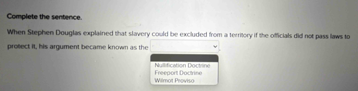 Complete the sentence.
When Stephen Douglas explained that slavery could be excluded from a territory if the officials did not pass laws to
protect it, his argument became known as the
Nullification Doctrine
Freeport Doctrine
Wilmot Proviso