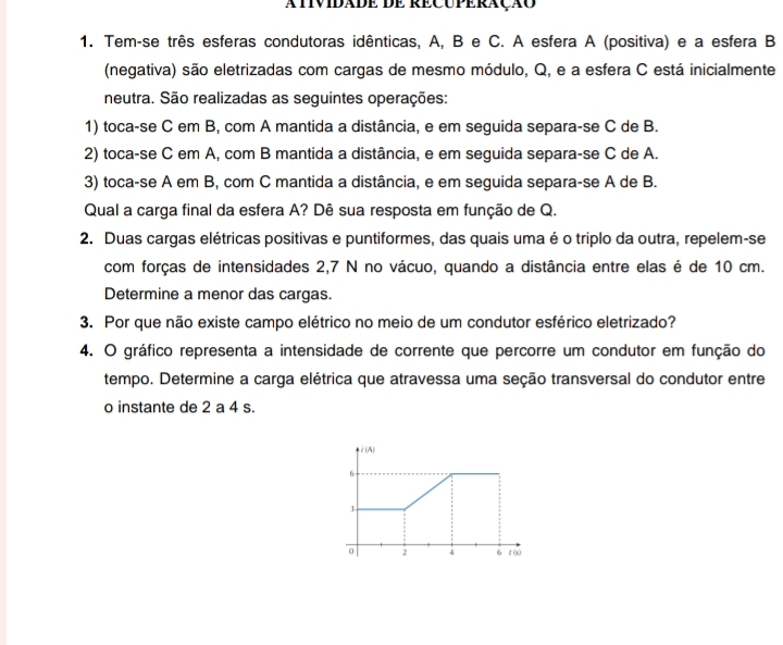 AtivIDADE DE RECUpÉRAçãó
1. Tem-se três esferas condutoras idênticas, A, B e C. A esfera A (positiva) e a esfera B
(negativa) são eletrizadas com cargas de mesmo módulo, Q, e a esfera C está inicialmente
neutra. São realizadas as seguintes operações:
1) toca-se C em B, com A mantida a distância, e em seguida separa-se C de B.
2) toca-se C em A, com B mantida a distância, e em seguida separa-se C de A.
3) toca-se A em B, com C mantida a distância, e em seguida separa-se A de B.
Qual a carga final da esfera A? Dê sua resposta em função de Q.
2. Duas cargas elétricas positivas e puntiformes, das quais uma é o triplo da outra, repelem-se
com forças de intensidades 2,7 N no vácuo, quando a distância entre elas é de 10 cm.
Determine a menor das cargas.
3. Por que não existe campo elétrico no meio de um condutor esférico eletrizado?
4. O gráfico representa a intensidade de corrente que percorre um condutor em função do
tempo. Determine a carga elétrica que atravessa uma seção transversal do condutor entre
o instante de 2 a 4 s.