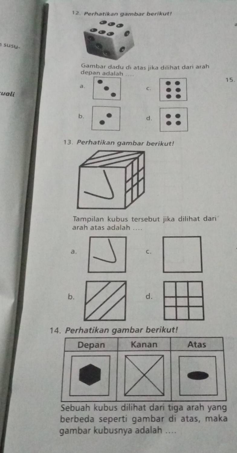 Perhatikan gambar berikut!
susu
Gambar dadu di atas jika dilihat dari arah
depan adalah ....
15.
a.
C.
uali
b.
d.
13. Perhatikan gambar berikut!
Tampilan kubus tersebut jika dilihat dari
arah atas adalah ....
a.
C.
b.
d.
14. Perhatikan gambar berikut!
Depan Kanan Atas
Sebuah kubus dilihat dari tiga arah yang
berbeda seperti gambar di atas, maka
gambar kubusnya adalah ....