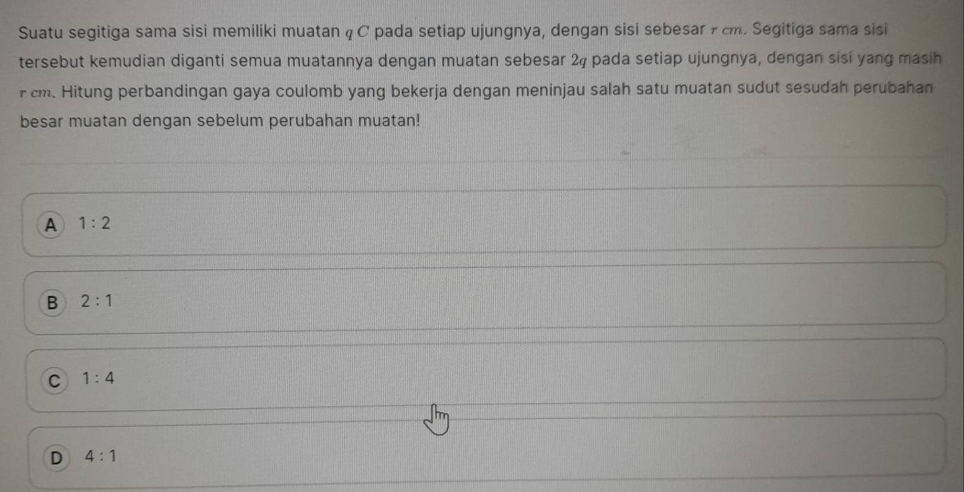 Suatu segitiga sama sisi memiliki muatan q C pada setiap ujungnya, dengan sisi sebesar r cm. Segitiga sama sisi
tersebut kemudian diganti semua muatannya dengan muatan sebesar 24 pada setiap ujungnya, dengan sisi yang masih
r cm. Hitung perbandingan gaya coulomb yang bekerja dengan meninjau salah satu muatan sudut sesudah perubahan
besar muatan dengan sebelum perubahan muatan!
A 1:2
B 2:1
C 1:4
D 4:1