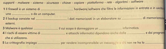 supporti - malware - sistema - sicurezza - chiave - copiare - piattaforma - rete - algoritmi - software 
1 Il firewall è un sistema di _hardware/software che filtra le informazioni in entrata e in uscit 
una _o da un computer. 
2 II backup consiste nel _i dati memorizzati in un elaboratore su _di memorizzazi 
esterni. 
3 Malware è qualsiasi _il cui scopo è danneggiare un _informatico. 
4 I rischi di essere vittime di _e attacchi informatici dipendono anche dalla _e dai program 
che si utilizzano. 
5 La crittografia impiega _per rendere incomprensibile un messagglo a chi non ne ha la_