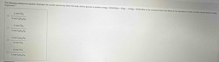 The following untalanced equation illustrates the overall reaction by which the body utlizes glucose to produce energy C6H12O6(s)+O2(g)=CO2(g)+H2O(l)
of glucase? What is the conversion factor that allows for the calculation of moles of carbon doside bssed on moles
frac 1molCO_24molC_2H_2O_3
frac 1molCO_21molC_2H_2O_3
frac 1molC_0H_12O_26molCO_2
frac 6molCO_21molC_2H_2O_3