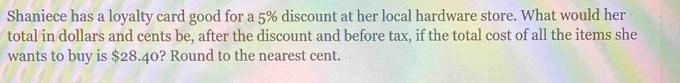 Shaniece has a loyalty card good for a 5% discount at her local hardware store. What would her 
total in dollars and cents be, after the discount and before tax, if the total cost of all the items she 
wants to buy is $28.40? Round to the nearest cent.