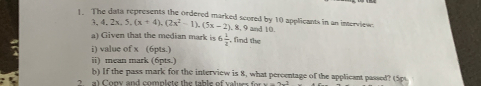 The data represents the ordered marked scored by 10 applicants in an interview:
3, 4, 2x, 5, (x+4), (2x^2-1), (5x-2) , 8, 9 and 10. 
a) Given that the median mark is 6 1/2  , find the 
i) value of x (6pts.) 
ii) mean mark (6pts.) 
b) If the pass mark for the interview is 8, what percentage of the applicant passed? (5pt 
2 a) Copv and complete the table of values for v=2v^2