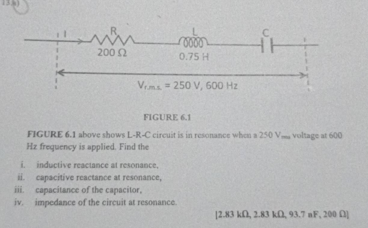 FIGURE 6.1
FIGURE 6.1 above shows L-R-C circuit is in resonance when a 250 Vms voltage at 600
Hz frequency is applied. Find the
i. inductive reactance at resonance,
ii. capacitive reactance at resonance,
iii. capacitance of the capacitor,
iv. impedance of the circuit at resonance.
[2.83 kΩ, 2.83 kΩ, 93.7 nF, 200 Ω]