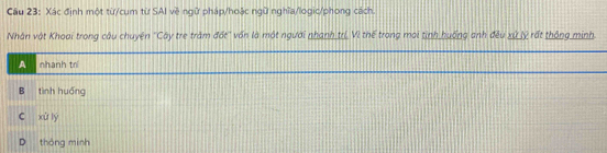 Xác định một từ/cụm từ SAI về ngữ pháp/hoặc ngữ nghĩa/logic/phong cách.
Nhân vật Khoại trong câu chuyện ''Cây tre trăm đất'' vốn là một người nhạnh trị Vì thế trong moi tịnh huống anh đều xứ lý rất thông minh.
A nhanh trí
B tình huống
c xù ly
D thông minh