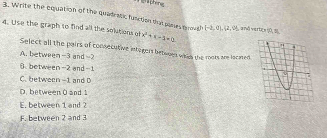 graphing
3. Write the equation of the quadratic function that passes through (-2,0), (2,0) , and vertex (0,s). 
4. Use the graph to find all the solutions of x^2+x-3=0. 
Select all the pairs of consecutive integers between which the roots are located.
A. between —3 and -2
B. between −2 and -1
C. between −1 and 0
D. between 0 and 1
E. between 1 and 2
F. between 2 and 3