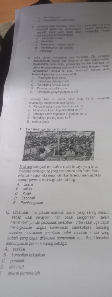 D. Pembang un an
E. Pemecahan masalah sosial
8. Sosiologi dapat digunakan datam kajan yang lebih luas yailu
membuat perencaan pembangunan ataupn pemecahan
masalah sosial yang lenadi dalam masyarakat Fungs
sosiologi yang dimaksud adalan
A Perencaan sosial
8. Penelitian
C. Pemecahan masalah sosial
D. Pembangunan dan analisis
E. Penelitian
9. Anita gemar mengoleksi jam bermerek. Dia seringkali
menunjukkan koleksi jam miliknya di akun sosial media
Berdasarkan cerita Anita, perilakunya memiliki motif agar día
diakui sebagai sebagai anak gaul yang sefalu mengikuti mode.
Berdasarkan bacaan di atas, ana sislah perilaku Anita
termasuk paradigma sosiologi yang
A. Paradigma fakta sosial
B. Paradigma definisi sosial
C. Paradigma perilaku sosial
D. Paradigma konflik sosial
E. Paradigma penyimpangan social
10. Sosiologi lahir di eropa pada abad ke-19. penyebab
munculnya disebabkan oleh factor
A. Revolusi Industri dan Revolusi Prancis
B. Munculnya kaum kapitalis abad ke-17
C. Lahirnya kaum terpelajar di penjuru dunia
D. Terjadinya perang dunia ke II
E. semua benar
Sosiologi mengkaji perubahan sosial budaya yang terus
menerus berfangsung yang disebabkan oleh faktor-faktor
internal maupun eksternal. Gambar tersebut menunjukkan
adanya peranan sosiologi dalam bidang
A. Sosial
B. Militer
C. Politik
D. Ekonomi
E. Pembangunan
12. Urbanisasi merupakan masalah sosial yang sering muncul
setiap usai perayaan hari besar keagamaan. selain
menambah jumlah penduduk perkotaan, urbanisasi juga dapat
meningkatkan angka kemiskinan diperkotaan. Seorang
sosiolog melakukan penelitian untuk mencari solusi yang
terbaik yang dapat dilakukan pemerintah kota. Ilustri tersebut
menunjukkan peran sosiolog sebagai...
A. praktisi
B. konsultan kebijakan
C. pendidik
D. ahli riset
E aparat pemerintah