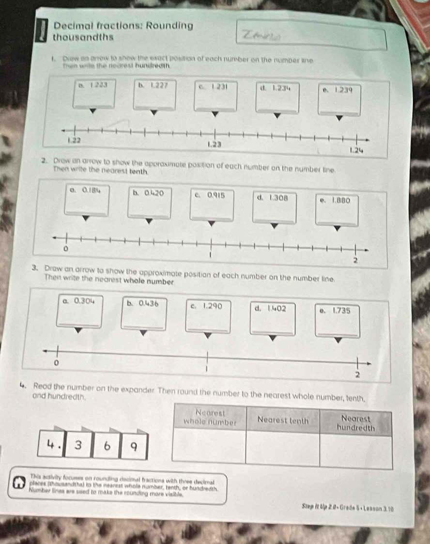 Decimal fractions: Rounding
thousandths
t. Drew go arrow to show the exact position of each number on the number line
then wile the nearest hundreath .
a. 1 223 b. 1.227 c 1 231 d. 1.234 e、 1.239
_
_
_
_
2. Draw an arrow to show the approximate position of each number on the number line.
Then write the nearest tenth
a. 0.184 b. 0.420 c. 0.915 d. 1.308 e. 1.880
_
w an arrow to show the approximate positian of each number on the number line
Then write the nearest whole number
a、 0.304
4. Read the number on the expander. Then round the number to the nearest whole number, tenth,
and hundredth.
Nearest Nearest
whole number Nearest tenth hundredth
4. 3 6 9
This activity focuses on rounding decimal fractions with three decimal
places (thousandths) to the nearest whole number, tenth, or hundredth.
Number lines are used to make the rounding more visible.
Step It Up 2.0+ Grade 5+ Lesson 3.10