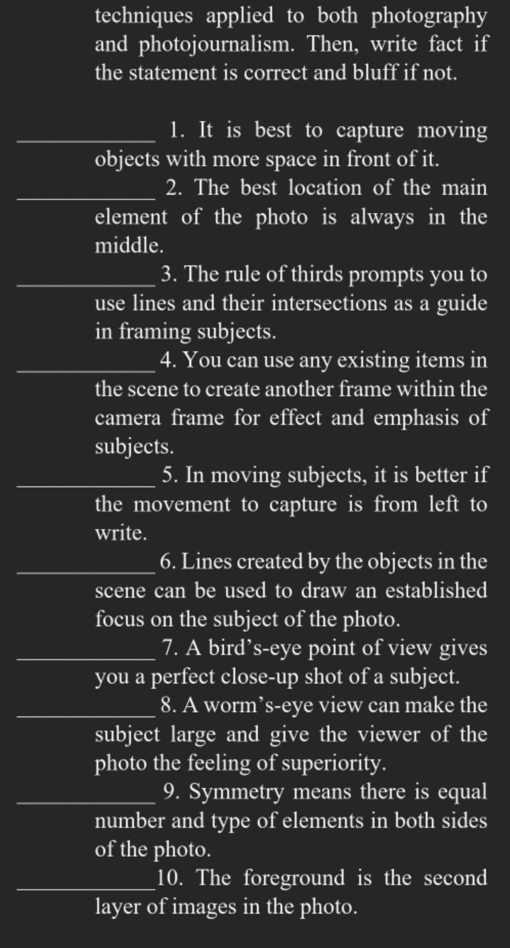 techniques applied to both photography 
and photojournalism. Then, write fact if 
the statement is correct and bluff if not. 
_1. It is best to capture moving 
objects with more space in front of it. 
_2. The best location of the main 
element of the photo is always in the 
middle. 
_3. The rule of thirds prompts you to 
use lines and their intersections as a guide 
in framing subjects. 
_4. You can use any existing items in 
the scene to create another frame within the 
camera frame for effect and emphasis of 
subjects. 
_5. In moving subjects, it is better if 
the movement to capture is from left to 
write. 
_6. Lines created by the objects in the 
scene can be used to draw an established 
focus on the subject of the photo. 
_7. A bird’s-eye point of view gives 
you a perfect close-up shot of a subject. 
_8. A worm’s-eye view can make the 
subject large and give the viewer of the 
photo the feeling of superiority. 
_9. Symmetry means there is equal 
number and type of elements in both sides 
of the photo. 
_10. The foreground is the second 
layer of images in the photo.
