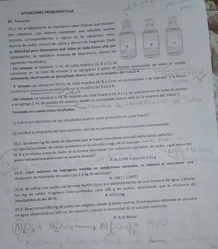 situaciones problemáticas
25- Resuelve
25.1- En el laboratorio se mezcíaron unos frascos que estaban
por rotularse. Los mismos contienen una solución acuosa
Incolora correspondientes a alguna de las siguientes sales
cloruro de sódio, cloruro de calcío y cloruro de magnesio. Dad
su dificultad para determinar qué había en cada frasco sólo po
observación, se realizarón ensayos de laboratorio, dando lo
siguientes resultados
- 1er ensayo: se tomaron 5 mL de cada muestra (A, B γ C), s
colocaron en un tubo de ensayo y se agregaron 3 gotas de fosfato monoácido de sodio en medio
amoniacal, observando un precipitado blanco sólo en la muestra del frasco A.
-2^+ ensayo: se colocaron 30 mL de cada muestra (A, B γ C) en un pulverizador y se esprayó' a la llama,
dando una coloración amarilla sólo en la muestra del frasco B.
- 3er ensayo: se tomaron 5 mL de muestra de cada muestra (A, B γ C), se colocaron en un tubo de ensayo
y se agregó 1 mL de oxalato de amonio, dando un precipitado blanco sólo en la muestra del frasco C.
Teniendo en cuenta estos resultados,
a) indica qué ión/lones de los estudiados podrían estar presentes en cada frasco?
b) justifica la respuesta del item anterior, con las ecuaciones químicas (cuando corresponda).
25.2- Se tienen Sg de óxido de aluminio que se hacen reaccionar con suficiente ácido sulfúrico.
a) Calcula los moles de catión presentes en la solución luego de la reacción. 
b) Si a la misma masa de óxido se la hiciera reaccionar con suficiente hidróxido de sodio, ¿qué masa del
anión tetrahidroxoaluminato se podría obtener?
R: a) 0,098 moles; b) 9,31 g
25.3- ¿Qué volumen de hidrógeno medido en condiciones normales, se obtiene al reaccionar una
disolución de hidróxido de sodio con 1,5 Kg de aluminio?
R: 1867 L (CNPT)
25.4- Se utiliza una zeolita de fórmula NaAlSi:O, para el ablandamiento de una muestra de agua. Calcula
los mg de catión magnesio intercambiados cada 100 g de zeolita, admitiendo que la eficiencia de
intercambio es del 80 % R: 4752 mg
25.5- Reaccionan 690 mg de sodio con oxígeno, dando el óxido normal. El compuesto obtenido se disuelve
en agua obteniéndose 100 mL de solución. Calcula la molaridad de la solución obtenida.
R:0,15M lar