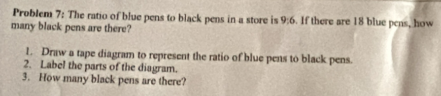 Problem 7: The ratio of blue pens to black pens in a store is 9:6. If there are 18 blue pens, how 
many black pens are there? 
L Draw a tape diagram to represent the ratio of blue pens to black pens. 
2. Label the parts of the diagram. 
3. How many black pens are there?