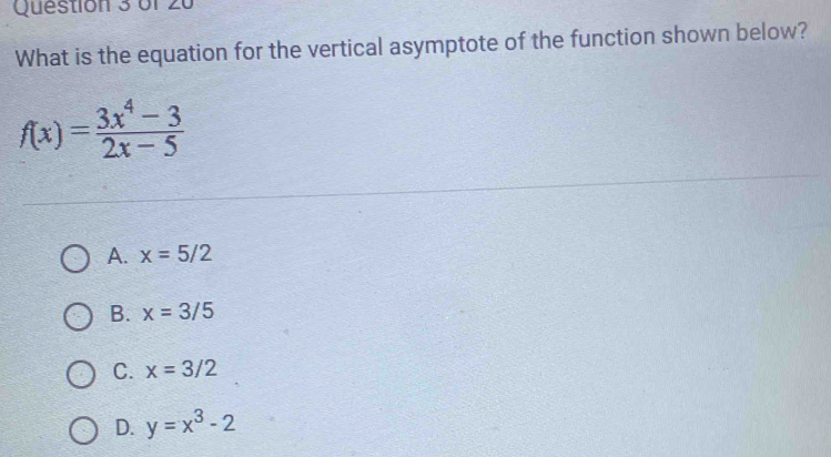 What is the equation for the vertical asymptote of the function shown below?
f(x)= (3x^4-3)/2x-5 
A. x=5/2
B. x=3/5
C. x=3/2
D. y=x^3-2