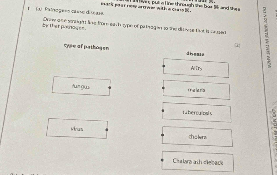 a68x x.
all answer, put a line through the box - and then
mark your new answer with a cross⊥.
1 (a) Pathogens cause disease.
by that pathogen. Draw one straight line from each type of pathogen to the disease that is caused
(2)
type of pathogen disease
AIDS
fungus malaria
tuberculosis
virus
cholera
5
Chalara ash dieback