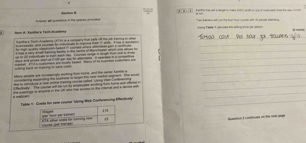 0 2 2 Xanthe has set a target to make 2001 proft on top of costs each time the new course 
is run 
Answer all questions in the spaces provided. Two trainers will run the four-hour course with 30 people attending 
Using Table 1 calculate the selling price ser senson 
2 Item A: Xanthe's Tech-Academy [3 marks] 
Xanthe's Tech-Academy (XTA) is a company that sells off the job training to other 
_ 
businesses, and courses for individuals to improve their IT skills. It has a reputation_ 
for high quality classroom-based IT courses where attendees gain a certificate 
It has a very small training facility in the centre of Manchester which only allows for_ 
up to 20 individuals to train each day. Courses range in length from one to three 
_
days and prices start at £100 per day for attendees. It operates in a competitive_ 
market. XTA's customers are locally based. Many of its business customers are 
_ 
cutting back on training to save costs. 
Many people are increasingly working from home, and the owner Xanthe is 
considering expanding the business to target this new market segment. She would_ 
like to introduce a new online training course called 'Using Web Conferencing 
Effectively'. The course will be run by employees working from home and offered in_ 
the evenings to anyone in the UK who has access to the internet and a device with 
a webcam. 
_ 
Table 1osts for new course ‘Using Web Conferencing Effectively’_ 
Question 2 continues on the next page